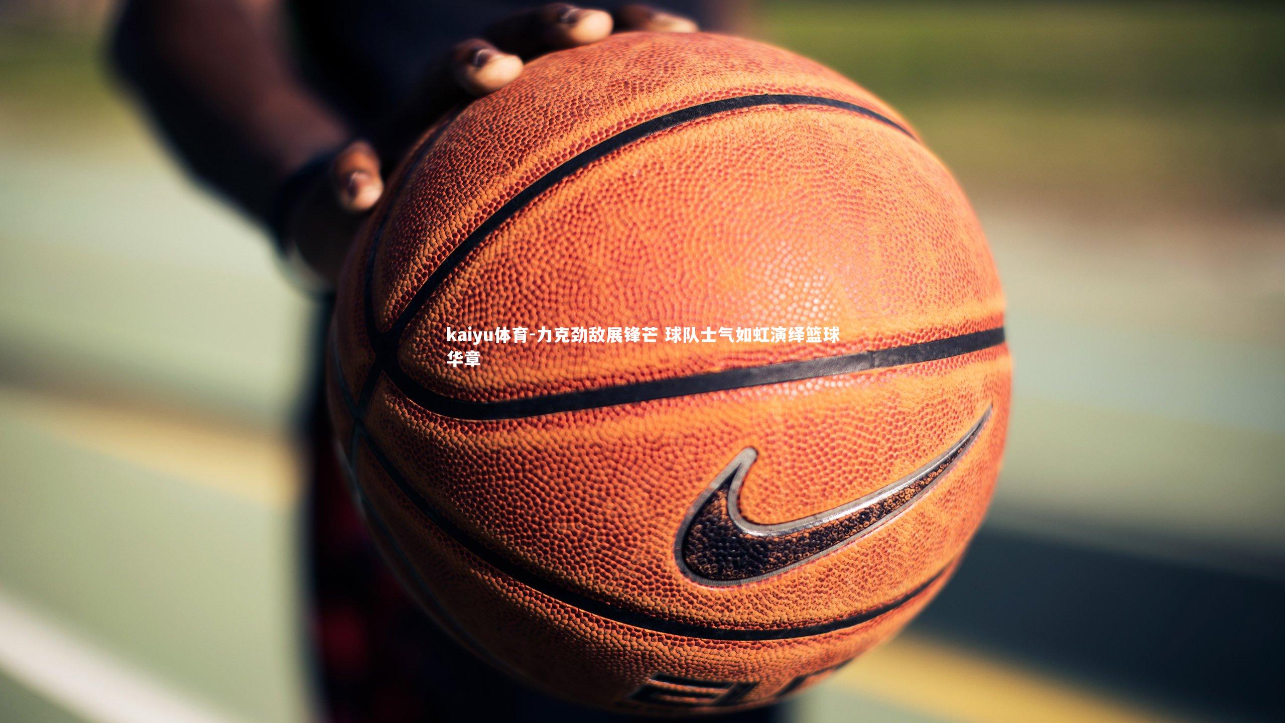 kaiyu体育-力克劲敌展锋芒 球队士气如虹演绎篮球华章