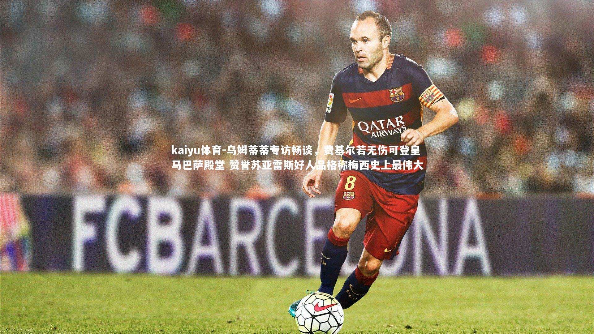 乌姆蒂蒂专访畅谈，费基尔若无伤可登皇马巴萨殿堂 赞誉苏亚雷斯好人品格称梅西史上最伟大