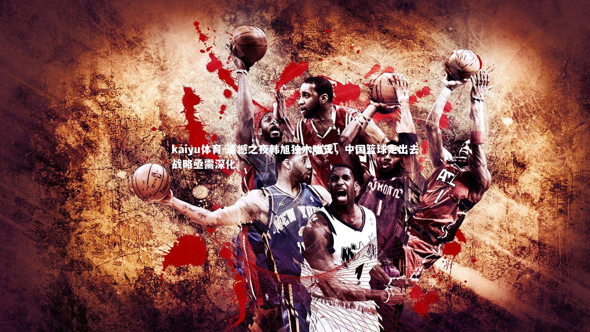 kaiyu体育-遗憾之夜韩旭独木难支，中国篮球走出去战略亟需深化